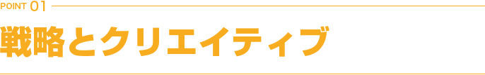 POINT 01 戦略とクリエイティブ